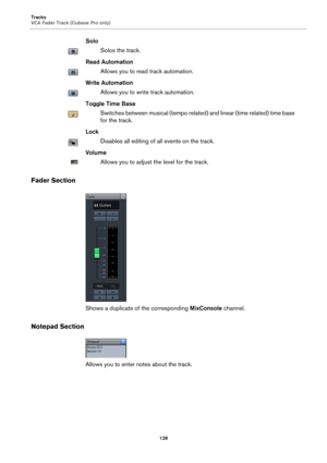 Page 128Tracks
VCA Fader Track (Cubase Pro only)
128
Solo
Solos the track.
Read Automation
Allows you to read track automation.
Write Automation
Allows you to write track automation.
Toggle Time Base
Switches between musical (tempo related) and linear (time related) time base 
for the track.
Lock
Disables all editing of all events on the track.
Volume
Allows you to adjust the level for the track.
Fader Section
Shows a duplicate of the corresponding MixConsole channel.
Notepad Section
Allows you to enter notes...