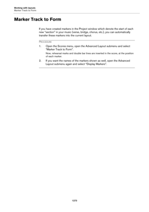 Page 1273Working with layouts
Marker Track to Form
1273
Marker Track to Form
If you have created markers in the Project window which denote the start of each 
new “section” in your music (verse, bridge, chorus, etc.), you can automatically 
transfer these markers into the current layout.
PROCEDURE
1. Open the Scores menu, open the Advanced Layout submenu and select 
“Marker Track to Form”.
Now, rehearsal marks and double bar lines are inserted in the score, at the position 
of each marker.
2. If you want the...