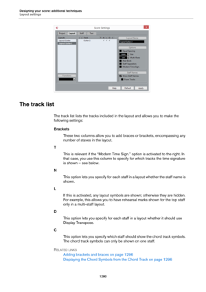 Page 1280Designing your score: additional techniques
Layout settings
1280
The track list
The track list lists the tracks included in the layout and allows you to make the 
following settings:
Brackets
These two columns allow you to add braces or brackets, encompassing any 
number of staves in the layout.
T
This is relevant if the “Modern Time Sign.” option is activated to the right. In 
that case, you use this column to specify for which tracks the time signature 
is shown – see below.
N
This option lets you...