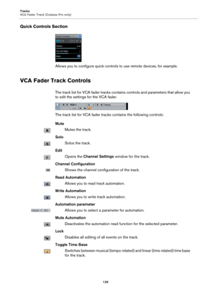 Page 129Tracks
VCA Fader Track (Cubase Pro only)
129
Quick Controls Section
Allows you to configure quick controls to use remote devices, for example.
VCA Fader Track Controls
The track list for VCA fader tracks contains controls and parameters that allow you 
to edit the settings for the VCA fader.
The track list for VCA fader tracks contains the following controls:
Mute
Mutes the track.
Solo
Solos the track.
Edit
Opens the Channel Settings window for the track.
Channel Configuration
Shows the channel...