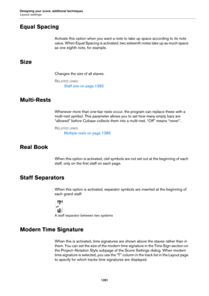 Page 1281Designing your score: additional techniques
Layout settings
1281
Equal Spacing
Activate this option when you want a note to take up space according to its note 
value. When Equal Spacing is activated, two sixteenth notes take up as much space 
as one eighth note, for example.
Size
Changes the size of all staves.
RELATED LINKS
Staff size on page 1282
Multi-Rests
Whenever more than one-bar rests occur, the program can replace these with a 
multi-rest symbol. This parameter allows you to set how many empty...