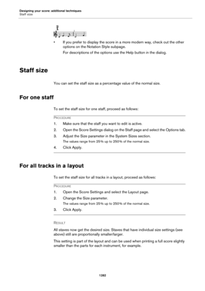 Page 1282Designing your score: additional techniques
Staff size
1282
• If you prefer to display the score in a more modern way, check out the other 
options on the Notation Style subpage.
For descriptions of the options use the Help button in the dialog.
Staff size
You can set the staff size as a percentage value of the normal size.
For one staff
To set the staff size for one staff, proceed as follows:
PROCEDURE
1. Make sure that the staff you want to edit is active.
2. Open the Score Settings dialog on the Staff...