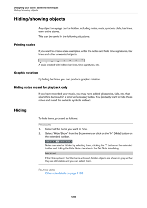 Page 1283Designing your score: additional techniques
Hiding/showing objects
1283
Hiding/showing objects
Any object on a page can be hidden, including notes, rests, symbols, clefs, bar lines, 
even entire staves.
This can be useful in the following situations:
Printing scales
If you want to create scale examples, enter the notes and hide time signatures, bar 
lines and other unwanted objects.
A scale created with hidden bar lines, time signatures, etc.
Graphic notation
By hiding bar lines, you can produce graphic...