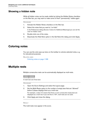Page 1285Designing your score: additional techniques
Coloring notes
1285
Showing a hidden note
While all hidden notes can be made visible by ticking the Hidden Notes checkbox 
on the filter bar, you may want to make some of them “permanently” visible again:
PROCEDURE
1. Activate the Hidden Notes checkbox on the filter bar.
2. Select the notes that you want to “un-hide”.
In the Preferences dialog (Scores–Colors for Additional Meanings) you can set the 
color for hidden notes.
3. Double-click one of the notes.
4....