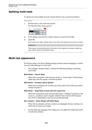 Page 1286Designing your score: additional techniques
Multiple rests
1286
Splitting multi-rests
To divide one long multiple rest into several shorter ones, proceed as follows:
PROCEDURE
1. Double-click on the multi-rest symbol.
The Split Multi-Rest dialog appears:
2. In the dialog, enter the bar number where you want the first split.
3. Click OK.
If you need more splits, double-click on any multi-rest symbol and proceed as above.
IMPORTANT
The program automatically splits multi-rests at time signature changes,...