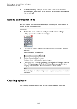 Page 1287Designing your score: additional techniques
Editing existing bar lines
1287
• On the Font Settings subpage, you can select a font for the multi-rest 
numbers (select “Multi-Rests” in the “Font For” pop-up menu and make the 
desired settings).
Editing existing bar lines
For each bar line, you can choose whether you want a regular, single bar line, a 
double bar line, a repeat sign, etc.:
PROCEDURE
1. Double-click on the bar line for which you want to edit the settings.
A dialog appears with a number of...