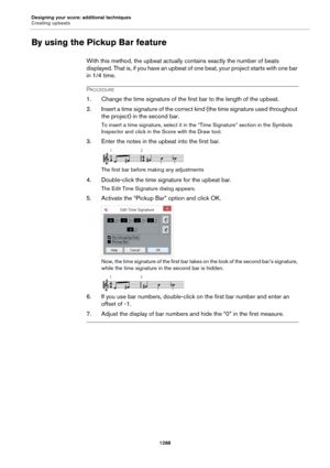 Page 1288Designing your score: additional techniques
Creating upbeats
1288
By using the Pickup Bar feature
With this method, the upbeat actually contains exactly the number of beats 
displayed. That is, if you have an upbeat of one beat, your project starts with one bar 
in 1/4 time.
PROCEDURE
1. Change the time signature of the first bar to the length of the upbeat.
2. Insert a time signature of the correct kind (the time signature used throughout 
the project) in the second bar.
To insert a time signature,...