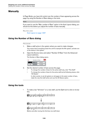 Page 1290Designing your score: additional techniques
Setting the number of bars across the page
1290
Manually
In Page Mode, you have full control over the number of bars appearing across the 
page, by using the Number of Bars dialog or the tools.
NOTE
If you want to use the “Max. number of Bars” option in the Auto Layout dialog, you 
should do this before you adjust the number of bars manually.
RELATED LINKS
Auto Layout on page 1297
Using the Number of Bars dialog
PROCEDURE
1. Make a staff active in the system...