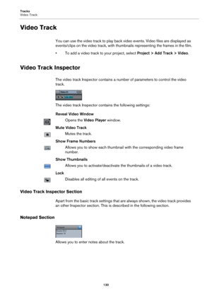 Page 130Tracks
Video Track
130
Video Track
You can use the video track to play back video events. Video files are displayed as 
events/clips on the video track, with thumbnails representing the frames in the film.
• To add a video track to your project, select Project > Add Track > Video.
Video Track Inspector
The video track Inspector contains a number of parameters to control the video 
track.
The video track Inspector contains the following settings:
Reveal Video Window
Opens the Video Player window.
Mute...