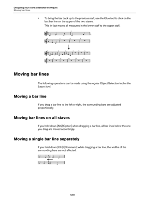 Page 1291Designing your score: additional techniques
Moving bar lines
1291
• To bring the bar back up to the previous staff, use the Glue tool to click on the 
last bar line on the upper of the two staves.
This in fact moves all measures in the lower staff to the upper staff.
Moving bar lines
The following operations can be made using the regular Object Selection tool or the 
Layout tool.
Moving a bar line
If you drag a bar line to the left or right, the surrounding bars are adjusted 
proportionally.
Moving bar...