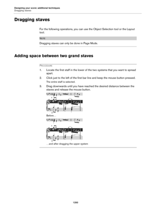 Page 1293Designing your score: additional techniques
Dragging staves
1293
Dragging staves
For the following operations, you can use the Object Selection tool or the Layout 
tool.
NOTE
Dragging staves can only be done in Page Mode.
Adding space between two grand staves
PROCEDURE
1. Locate the first staff in the lower of the two systems that you want to spread 
apart.
2. Click just to the left of the first bar line and keep the mouse button pressed.
The entire staff is selected.
3. Drag downwards until you have...