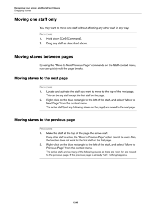 Page 1295Designing your score: additional techniques
Dragging staves
1295
Moving one staff only
You may want to move one staff without affecting any other staff in any way:
PROCEDURE
1. Hold down [Ctrl]/[Command].
2. Drag any staff as described above.
Moving staves between pages
By using the “Move to Next/Previous Page” commands on the Staff context menu, 
you can quickly edit the page breaks.
Moving staves to the next page
PROCEDURE
1. Locate and activate the staff you want to move to the top of the next page....