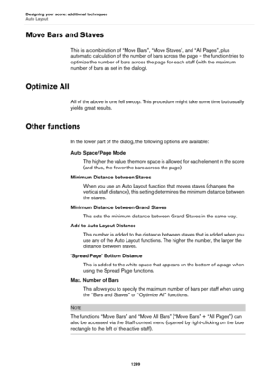 Page 1299Designing your score: additional techniques
Auto Layout
1299
Move Bars and Staves
This is a combination of “Move Bars”, “Move Staves”, and “All Pages”, plus 
automatic calculation of the number of bars across the page – the function tries to 
optimize the number of bars across the page for each staff (with the maximum 
number of bars as set in the dialog).
Optimize All
All of the above in one fell swoop. This procedure might take some time but usually 
yields great results.
Other functions
In the lower...