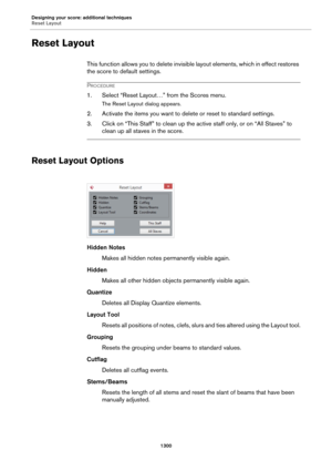 Page 1300Designing your score: additional techniques
Reset Layout
1300
Reset Layout
This function allows you to delete invisible layout elements, which in effect restores 
the score to default settings.
PROCEDURE
1. Select “Reset Layout…” from the Scores menu.
The Reset Layout dialog appears.
2. Activate the items you want to delete or reset to standard settings.
3. Click on “This Staff” to clean up the active staff only, or on “All Staves” to 
clean up all staves in the score.
Reset Layout Options
Hidden Notes...