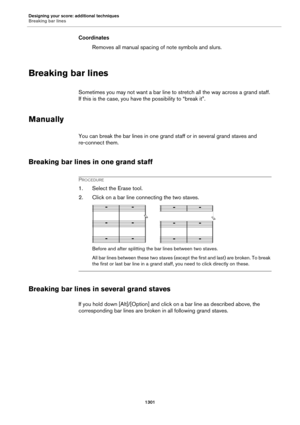 Page 1301Designing your score: additional techniques
Breaking bar lines
1301
Coordinates
Removes all manual spacing of note symbols and slurs.
Breaking bar lines
Sometimes you may not want a bar line to stretch all the way across a grand staff. 
If this is the case, you have the possibility to “break it”.
Manually
You can break the bar lines in one grand staff or in several grand staves and 
re-connect them.
Breaking bar lines in one grand staff
PROCEDURE
1. Select the Erase tool.
2. Click on a bar line...