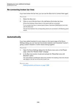 Page 1302Designing your score: additional techniques
Breaking bar lines
1302
Re-connecting broken bar lines
If you have broken the bar lines, you can use the Glue tool to connect them again.
PROCEDURE
1. Select the Glue tool.
2. Click on one of the bar lines in the staff above the broken bar lines.
All bar lines between these staves in this grand staff are connected.
To re-connect bar lines in several grand staves, hold down [Alt]/[Option] and click 
with the Glue tool.
The bar lines between the corresponding...