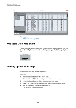 Page 1304Scoring for drums
Setting up the drum map
1304
RELATED LINKS
MIDI Editors on page 686
Use Score Drum Map on/off
For the drum map settings to be used in the score, you need to activate the “Use 
Score Drum Map” option in the Score Settings dialog on the Staff page (Options 
tab).
Setting up the drum map
To set up the drum map, proceed as follows:
PROCEDURE
1. Open the Score Editor for the drums track.
This should be a MIDI track to which you have assigned a drum map.
2. Open the Score Settings dialog and...