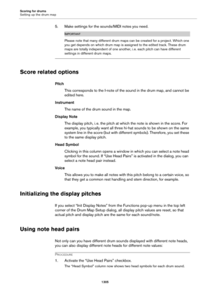 Page 1305Scoring for drums
Setting up the drum map
1305
5. Make settings for the sounds/MIDI notes you need.
IMPORTANT
Please note that many different drum maps can be created for a project. Which one 
you get depends on which drum map is assigned to the edited track. These drum 
maps are totally independent of one another, i.
 e. each pitch can have different 
settings in different drum maps.
Score related options
Pitch
This corresponds to the I-note of the sound in the drum map, and cannot be 
edited here....