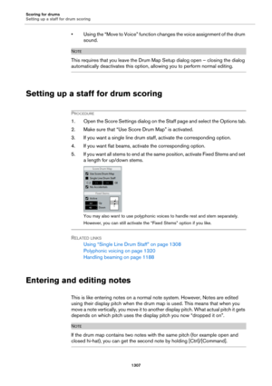 Page 1307Scoring for drums
Setting up a staff for drum scoring
1307
• Using the “Move to Voice” function changes the voice assignment of the drum 
sound.
NOTE
This requires that you leave the Drum Map Setup dialog open – closing the dialog 
automatically deactivates this option, allowing you to perform normal editing.
Setting up a staff for drum scoring
PROCEDURE
1. Open the Score Settings dialog on the Staff page and select the Options tab.
2. Make sure that “Use Score Drum Map” is activated.
3. If you want a...