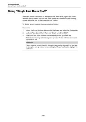 Page 1308Scoring for drums
Using “Single Line Drum Staff”
1308
Using “Single Line Drum Staff”
When this option is activated on the Options tab of the Staff page in the Score 
Settings dialog, there is only one line in the system. Furthermore, notes can only 
appear below the line, on the line and above the line.
To decide which notes go where, proceed as follows:
PROCEDURE
1. Open the Score Settings dialog on the Staff page and select the Options tab.
2. Activate “Use Score Drum Map” and “Single Line Drum...