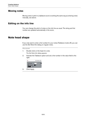 Page 1313Creating tablature
Note head shape
1313
Moving notes
Moving notes in pitch in a tablature score is working the same way as entering notes 
manually, see above.
Editing on the info line
You can change the pitch of notes on the info line as usual. The string and fret 
number are updated automatically in the score.
Note head shape
If you only want to enter a fret number for your notes (Tablature mode off), you can 
use the Set Note Info dialog on regular notes.
PROCEDURE
1. Double-click on the head of a...