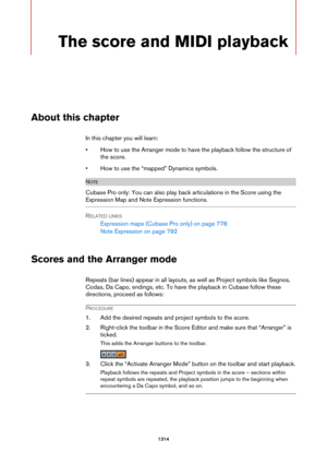 Page 13141314
The score and MIDI playback
About this chapter
In this chapter you will learn:
• How to use the Arranger mode to have the playback follow the structure of 
the score.
• How to use the “mapped” Dynamics symbols.
NOTE
Cubase Pro only: You can also play back articulations in the Score using the 
Expression Map and Note Expression functions.
RELATED LINKS
Expression maps (Cubase Pro only) on page 778
Note Expression on page 792
Scores and the Arranger mode
Repeats (bar lines) appear in all layouts, as...