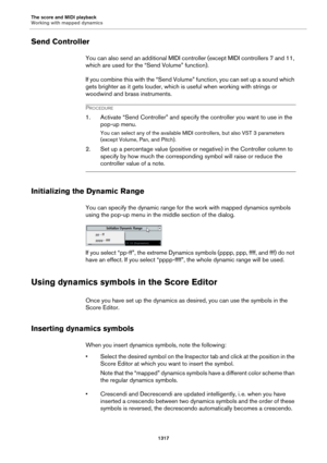 Page 1317The score and MIDI playback
Working with mapped dynamics
1317
Send Controller
You can also send an additional MIDI controller (except MIDI controllers 7 and 11, 
which are used for the “Send Volume” function).
If you combine this with the “Send Volume” function, you can set up a sound which 
gets brighter as it gets louder, which is useful when working with strings or 
woodwind and brass instruments.
PROCEDURE
1. Activate “Send Controller” and specify the controller you want to use in the 
pop-up menu....