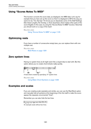 Page 1321Tips and Tricks
Useful editing techniques
1321
Using “Scores Notes To MIDI”
This function converts the score data, as displayed, into MIDI data. Let’s say for 
example that you have set up the score so that it is displayed to 99
 % the way you 
want it to be. Yet, that last 1
 % forces you to deactivate some of the Staff Settings 
(like Clean Lengths, No Overlap, or Auto Quantize), which makes other parts of the 
score illegible. In this case, try using the “Scores Notes To MIDI” function. Note that 
you...