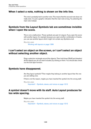 Page 1325Tips and Tricks
Frequently asked questions
1325
When I select a note, nothing is shown on the info line.
The note is probably tied to another note. This means that the second note does not 
really exist, it is just a graphic indication that the main note is long. Try selecting the 
main note instead.
Symbols from the Layout Symbols tab are sometimes invisible 
when I open the score.
This is not a malfunction. Those symbols are part of a layout. If you open the score 
with another layout, for example...