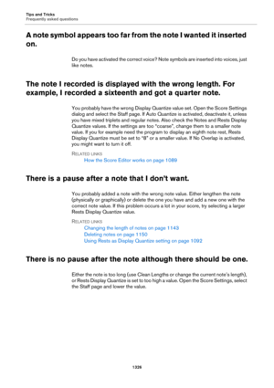Page 1326Tips and Tricks
Frequently asked questions
1326
A note symbol appears too far from the note I wanted it inserted 
on.
Do you have activated the correct voice? Note symbols are inserted into voices, just 
like notes.
The note I recorded is displayed with the wrong length. For 
example, I recorded a sixteenth and got a quarter note.
You probably have the wrong Display Quantize value set. Open the Score Settings 
dialog and select the Staff page. If Auto Quantize is activated, deactivate it, unless 
you...