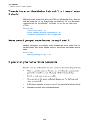 Page 1327Tips and Tricks
If you wish you had a faster computer
1327
The note has an accidental when it shouldn’t, or it doesn’t when 
it should.
Maybe the note is simply of the wrong pitch? Click on it (using the Object Selection 
tool) and look at the info line. Move it to the correct pitch. If this is not the reason, 
maybe you have the wrong key set? And finally, you can also use enharmonic 
shifting.
RELATED LINKS
The info line on page 1102
Editing pitches of individual notes on page 1141
Accidentals and...