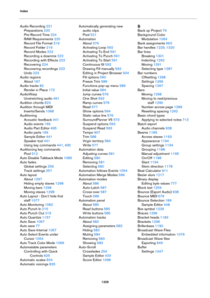 Page 1329Index
1329
Audio Recording 221
Preparations 220
Pre-Record Time 224
RAM Requirements 220
Record File Format 219
Record Folder 219
Record Modes 222
Recording a downmix 223
Recording with Effects 222
Recovering 224
Recovering recordings 223
Undo 223
Audio regions
About 167
Audio tracks 82
Render in Place 172
AudioWarp
Unstretching audio 491
Audition chords 823
Audition through MIDI 
Inserts/Sends
 1068
Auditioning
Acoustic feedback 441
Audio events 169
Audio Part Editor 495
Audio parts 169
Sample Editor...