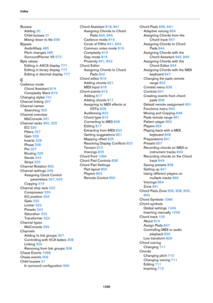 Page 1330Index
1330
Busses
Adding 30
Child busses 31
Mixing down to file 938
Bypass
AudioWarp 485
Pitch changes 485
SurroundPanner V5 573
Byte values
Editing in ASCII display 777
Editing in binary display 777
Editing in decimal display 777
C
Cadence mode
Chord Assistant 819
Complexity filters 819
Changing styles 741
Channel linking 307
Channel names
Searching 305
Channel overview
MixConsole 291
Channel racks 300, 325
EQ 330
Filters 327
Gain 328
Inserts 328
Phase 328
Pre 327
Routing 325
Sends 342
Strips 333...