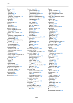 Page 1331Index
1331
Cleanup 1012
Clefs
Editing 1149
Inserting 1148
Moving 1150
Selecting automatically 1111
Setting initial 1106
Clip editing
Pool 513
Clock sources 957
Coloring
Events 690
Note events 690
Coloring tracks 136
Colorize Only Folder Track 
Controls
 1066
Colorize Track Controls 1066
Colors
Assigning to MIDI notes 1186
Customizing 1035
Preferences 1053
Colors for Additional Meanings
Scores 1077
Common notes mode
Chord Assistant 819
Complexity filters 819
Complexity filters
Cadence mode 819
Common...