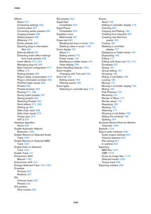 Page 1333Index
1333
Effects
About 372
Comparing settings 392
Control panel 391
Converting earlier presets 396
Copying presets 396
Default presets 395
Dithering 379
Earlier presets 396
Exporting plug-in information 
files
 400
External effects 391
Extracting insert effect settings 
from track presets
 398
Insert effects 372, 374
Managing plug-ins 399
Multi-channel configuration 377
Offline 372
Pasting presets 396
Plug-in delay compensation 374
Plug-in information window 398
Pre/Post fader sends 386
Presets 392...
