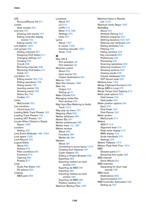 Page 1336Index
1336
LFE
SurroundPanner V5 571
Limiter
Strip module 333
Line tool 707
Drawing note events 707
Editing controller display 
events
 720
Editing events 720
Link Editors 1054
Link groups 305
Adding channels 307
Assigning VCA faders 311
Changing settings 307
Creating 306
Q-Link 308
Removing channels 308
Removing VCA faders 311
Unlink 307
List Editor 761
Editing events 769, 770
Editing operations 768
Hiding events 765
Inserting events 768
Showing events 765
Status line 765
Toolbar 761
Listen
MixConsole...