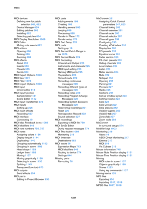 Page 1337Index
1337
MIDI devices
Defining new for patch 
selection
 661, 662
Device Manager 659
Editing patches 665
Installing 662
Selecting patches 664
MIDI Display Resolution 1068
MIDI Editor
Muting note events 692
MIDI editors
Opening 686
Soloing 689
Zooming 688
MIDI effects
About 652
Inserts 653
Presets 655
Sends 654
MIDI Export Options 1070
MIDI files 1021
MIDI Filter 1073
MIDI Import Options 1070
MIDI Input
Chord editor 818
MIDI Input function
Sample Editor 481
Score Editor 1142
MIDI Input Transformer 878...