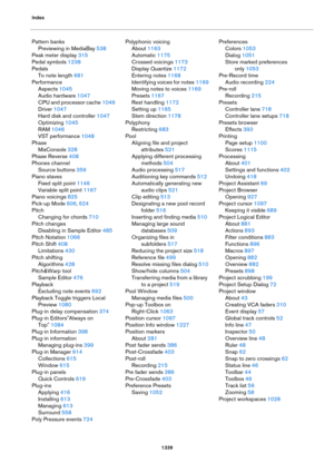 Page 1339Index
1339
Pattern banks
Previewing in MediaBay 538
Peak meter display 315
Pedal symbols 1238
Pedals
To note length 681
Performance
Aspects 1045
Audio hardware 1047
CPU and processor cache 1046
Driver 1047
Hard disk and controller 1047
Optimizing 1045
RAM 1046
VST performance 1048
Phase
MixConsole 328
Phase Reverse 408
Phones channel
Source buttons 359
Piano staves
Fixed split point 1146
Variable split point 1167
Piano voicings 825
Pick-up Mode 606, 624
Pitch
Changing for chords 710
Pitch changes...