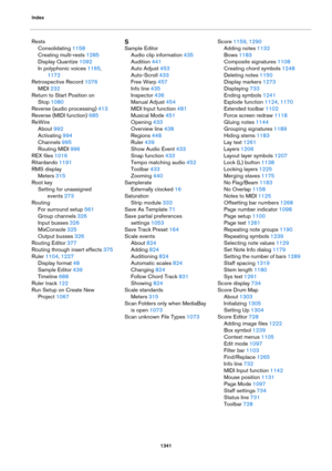 Page 1341Index
1341
Rests
Consolidating 1158
Creating multi-rests 1285
Display Quantize 1092
In polyphonic voices 1165, 
1172
Retrospective Record 1076
MIDI 232
Return to Start Position on 
Stop
 1080
Reverse (audio processing) 413
Reverse (MIDI function) 685
ReWire
About 992
Activating 994
Channels 995
Routing MIDI 996
REX files 1016
Ritardando 1191
RMS display
Meters 315
Root key
Setting for unassigned 
events
 273
Routing
For surround setup 561
Group channels 326
Input busses 326
MixConsole 325
Output busses...