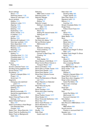 Page 1342Index
1342
Score settings
About 1127
Switching staves 1128
Values for note input 1128
Score symbols
Adding 1214
Adding to notes 1213
Aligning 1233
Creating 1242
Deleting 1233
Duplicating 1226
Guitar chords 1219
In palettes 1210
Length 1231
Moving 1226
Moving with keyboard 1229
Note layer symbols 1206
Note-dependent 1206
Relation to staves/voices 1212
Resizing 1231
Selecting 1224
Score texts 741
Adding 741
Changing fonts 741, 742
Changing sizes 741, 742
Changing styles 742
Editing 741
Scores
Printing 742...