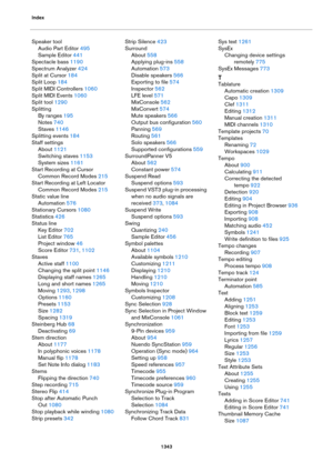 Page 1343Index
1343
Speaker tool
Audio Part Editor 495
Sample Editor 441
Spectacle bass 1190
Spectrum Analyzer 424
Split at Cursor 184
Split Loop 184
Split MIDI Controllers 1060
Split MIDI Events 1060
Split tool 1290
Splitting
By ranges 195
Notes 740
Staves 1146
Splitting events 184
Staff settings
About 1121
Switching staves 1153
System sizes 1161
Start Recording at Cursor
Common Record Modes 215
Start Recording at Left Locator
Common Record Modes 215
Static value line
Automation 576
Stationary Cursors 1080...