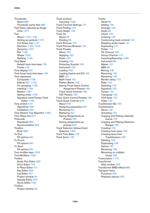 Page 1344Index
1344
Thumbnails
About 985
Thumbnail cache files 985
Tied Notes selected as Single 
Units
 1077
Ties
About 1134, 1196
Adding as symbols 1215
Cut Notes tool 1197
Direction 1183, 1232
Dynamics 1231
Flat 1198
Shape 1232
Splitting 1145
Time Base
Default track time base 150
Tracks 149
Time display 204
Time linear track time base 149
Time signatures
Composite 1108
Editing 907, 1149
For grouping 1108
Inserting 1148
Modern 1281
Setting initial 1106
Signature track/Tempo Track 
Editor
 1109
Time stretch 414...