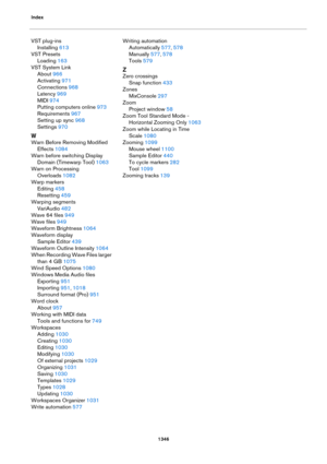 Page 1346Index
1346
VST plug-ins
Installing 613
VST Presets
Loading 163
VST System Link
About 966
Activating 971
Connections 968
Latency 969
MIDI 974
Putting computers online 973
Requirements 967
Setting up sync 968
Settings 970
W
Warn Before Removing Modified 
Effects
 1084
Warn before switching Display 
Domain (Timewarp Tool)
 1063
Warn on Processing 
Overloads
 1082
Warp markers
Editing 458
Resetting 459
Warping segments
VariAudio 482
Wave 64 files 949
Wave files 949
Waveform Brightness 1064
Waveform display...