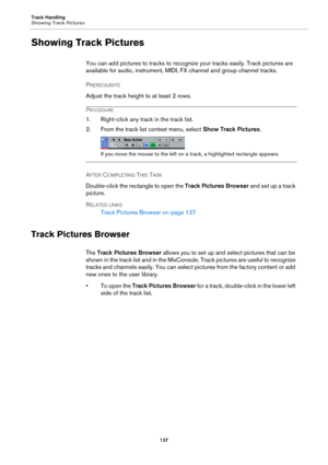 Page 137Track Handling
Showing Track Pictures
137
Showing Track Pictures
You can add pictures to tracks to recognize your tracks easily. Track pictures are 
available for audio, instrument, MIDI, FX channel and group channel tracks.
PREREQUISITE 
Adjust the track height to at least 2 rows.
PROCEDURE
1. Right-click any track in the track list.
2. From the track list context menu, select Show Track Pictures.
If you move the mouse to the left on a track, a highlighted rectangle appears.
AFTER COMPLETING THIS TASK...