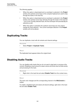 Page 141Track Handling
Duplicating Tracks
141
The following applies:
• When this option is deactivated and no event/part is selected in the Project 
window, the up/down arrow keys on the computer keyboard are used to step 
through the tracks in the track list.
• When this option is deactivated and an event/part is selected in the Project 
window, the up/down arrow keys still step through the tracks in the track list 
– but on the currently selected track, the first event/part will automatically be 
selected as...