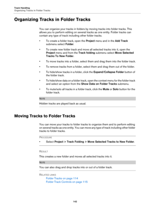 Page 142Track Handling
Organizing Tracks in Folder Tracks
142
Organizing Tracks in Folder Tracks
You can organize your tracks in folders by moving tracks into folder tracks. This 
allows you to perform editing on several tracks as one entity. Folder tracks can 
contain any type of track including other folder tracks.
• To create a folder track, open the Project menu and in the Add Track 
submenu select Folder.
• To create new folder track and move all selected tracks into it, open the 
Project menu and from the...