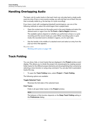 Page 143Track Handling
Handling Overlapping Audio
143
Handling Overlapping Audio
The basic rule for audio tracks is that each track can only play back a single audio 
event at a time. If two or more events overlap, you will only hear one of them: the one 
that is actually visible (e.
 g. the last lap of a cycle recording).
If you have a track with overlapping (stacked) events/regions, use one of the 
following methods to select the event/region that is played back:
• Open the context menu for the audio event in...