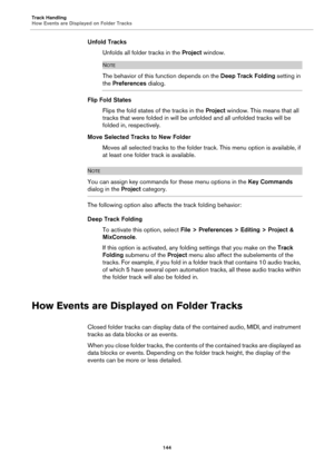 Page 144Track Handling
How Events are Displayed on Folder Tracks
144
Unfold Tracks
Unfolds all folder tracks in the Project window.
NOTE
The behavior of this function depends on the Deep Track Folding setting in 
the Preferences dialog.
Flip Fold States
Flips the fold states of the tracks in the Project window. This means that all 
tracks that were folded in will be unfolded and all unfolded tracks will be 
folded in, respectively.
Move Selected Tracks to New Folder
Moves all selected tracks to the folder track....