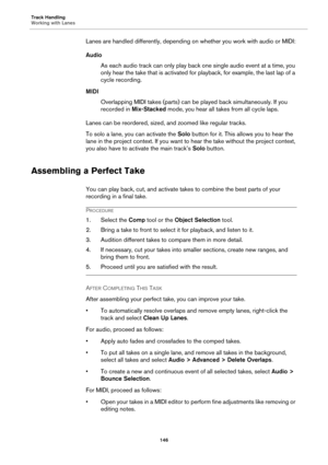 Page 146Track Handling
Working with Lanes
146
Lanes are handled differently, depending on whether you work with audio or MIDI:
Audio
As each audio track can only play back one single audio event at a time, you 
only hear the take that is activated for playback, for example, the last lap of a 
cycle recording.
MIDI
Overlapping MIDI takes (parts) can be played back simultaneously. If you 
recorded in Mix-Stacked mode, you hear all takes from all cycle laps.
Lanes can be reordered, sized, and zoomed like regular...