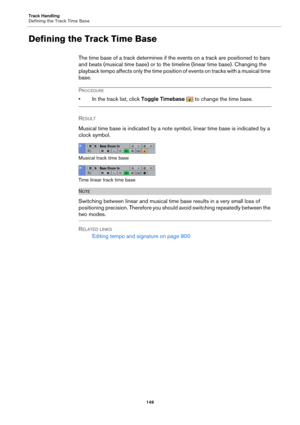 Page 149Track Handling
Defining the Track Time Base149
Defining the Track Time Base
The time base of a track determines if the events on a track are positioned to bars 
and beats (musical time base) or to the timeline (linear time base). Changing the 
playback tempo affects only the time position of events on tracks with a musical time 
base.
PROCEDURE
• In the track list, click  Toggle Timebase  to change the time base.
R
ESULT 
Musical time base is indicated by a note sy mbol, linear 
 time base is indicated...